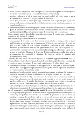 Appunti d’esame
Marketing                                                                         www.profland.135.it

- riduce la velocità di rigiro delle scorte: sia di prodotti che di materie prime con conseguenze
    sul piano economico (costi) e su quello finanziario (immobilizzi);
- costringe a disperdere gli sforzi promozionali su troppi prodotti: gli sforzi sono in parte
    compromessi in presenza di troppi prodotti da sostenere;
- rende spesso necessaria la conservazione negli assortimenti anche di prodotti poco o per nulla
    convenienti: la numerosità dei prodotti difficilmente consente un’efficace selezione sul
    singolo rendimento;
- può produrre fenomeni di cannibalizzazione: ossia sottrazione di fatturato a un prodotto da
    parte di un altro della stessa azienda; a volte basterebbe offrire una seconda versione
    del bene che potrebbe però dare ampi spazi di movimento alla concorrenza.
Conseguenza a quanto detto è che a volte adeguati volumi di vendita sono raggiunti con
un numero più limitato di prodotti.
Tale discorso si può estendere anche ai concetti di:
- linea: gruppo di prodotti aventi determinate caratteristiche comuni; di solito si tratta
    dell’attitudine a soddisfare una certa categoria di bisogni o un certo tipo di gusto; ma
    può trattarsi, anche, di una comune tecnologia produttiva, o del collocamento
    mediante gli stessi canali, o ancora dell’applicazione di una certa fascia di prezzi, ecc.;
- assortimento: il complesso di tutti i prodotti che l’azienda pone sul mercato e può essere
    ampio e profondo (l’impresa è di regola definita dall’ampiezza delle linee che la
    compongono, la profondità è funzione del numero medio di prodotti che
    compongono le linee).
Concetto che deve essere sottolineato riguarda la coerenza degli assortimenti e cioè la
ricerca del nesso logico-funzionale, collegante le varie linee di produzione a seconda che
presentino o meno comunanza di tecnologie e di strumenti di mktg; si può avere:
- coincidenza di tecnologie e di strumenti di mktg per tutte le linee: per es. l’industria per i
    mobili della casa applica alle proprie linee tecnologiche comuni e processi distributivi
    e promozionali sostanzialmente simili;
- coincidenza di tecnologie e ricorso a diversi strumenti di mktg: per es. le aziende che producono
    articoli al consumatore finale, venduti a mezzo dettaglio e articoli per l’industria;
- coincidenza di strumenti di mktg e non coincidenza di tecnologia: per es. un’azienda avente un
    nome ben affermato può sfruttarlo per altri prodotti o per un certo numero di
    prodotti affini sotto il profilo distributivo-promozionale ma fondati su tecnologie
    diverse: ne è un es. l’abbinamento di prodotti dolciari da forno ai gelati;
- non coincidenza né sul piano tecnologico né sul piano del mktg: sviluppo diversificato, che si
    allaccia a considerazioni di strategia generale aziendale, più che a problemi di mktg.
Vari gli obiettivi perseguibili in base alle modalità (preferibili situazioni intermedie):
- se c’è differenziazione qualitativa dei prodotti: mira al raggiungimento di nuovi segmenti di
    domanda; tale politica può attuarsi sia passando da prodotti di elevato tono (es.
    qualità, immagine del prodotto etc.), a prodotto più modesti, così da accedere a
    segmenti caratterizzati da prezzi inferiori, sia in senso opposto; nel primo caso
    l’operazione da un lato può far ottenere sensibili aumenti delle vendite con favorevoli
    ripercussioni sui costi unitari di produzione e dall’altro può presentare il rischio di
    deteriorare l’immagine della marca, o anche l’immagine dell’azienda stessa, proprio
    per evitare questi inconvenienti, sono tipiche alcune cautele, che vanno dall’uso di
                                              90/137
 