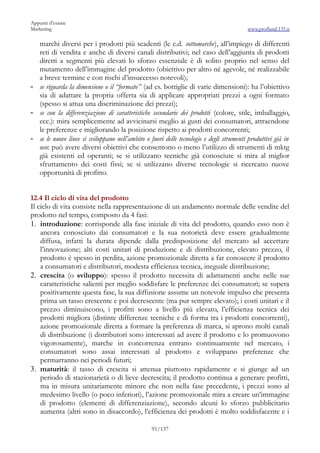 Appunti d’esame
Marketing                                                                               www.profland.135.it

  marchi diversi per i prodotti più scadenti (le c.d. sottomarche), all’impiego di differenti
  reti di vendita e anche di diversi canali distributivi; nel caso dell’aggiunta di prodotti
  diretti a segmenti più elevati lo sforzo essenziale è di solito proprio nel senso del
  mutamento dell’immagine del prodotto (obiettivo per altro né agevole, né realizzabile
  a breve termine e con rischi d’insuccesso notevoli);
- se riguarda la dimensione o il “formato” (ad es. bottiglie di varie dimensioni): ha l’obiettivo
  sia di adattare la propria offerta sia di applicare appropriati prezzi a ogni formato
  (spesso si attua una discriminazione dei prezzi);
- se con la differenziazione di caratteristiche secondarie dei prodotti (colore, stile, imballaggio,
  ecc.): mira semplicemente ad avvicinarsi meglio ai gusti dei consumatori, attraendone
  le preferenze e migliorando la posizione rispetto ai prodotti concorrenti;
- se le nuove linee si sviluppano nell’ambito o fuori delle tecnologie e degli strumenti produttivi già in
  uso: può avere diversi obiettivi che consentono o meno l’utilizzo di strumenti di mktg
  già esistenti ed operanti; se si utilizzano tecniche già conosciute si mira al miglior
  sfruttamento dei costi fissi; se si utilizzano diverse tecnologie si ricercano nuove
  opportunità di profitto.


12.4 Il ciclo di vita del prodotto
Il ciclo di vita consiste nella rappresentazione di un andamento normale delle vendite del
prodotto nel tempo, composto da 4 fasi:
1. introduzione: corrisponde alla fase iniziale di vita del prodotto, quando esso non è
    ancora conosciuto dai consumatori e la sua notorietà deve essere gradualmente
    diffusa, infatti la durata dipende dalla predisposizione del mercato ad accettare
    l’innovazione; alti costi unitari di produzione e di distribuzione, elevato prezzo, il
    prodotto è spesso in perdita, azione promozionale diretta a far conoscere il prodotto
    a consumatori e distributori, modesta efficienza tecnica, ineguale distribuzione;
2. crescita (o sviluppo): spesso il prodotto necessita di adattamenti anche nelle sue
    caratteristiche salienti per meglio soddisfare le preferenze dei consumatori; se supera
    positivamente questa fase, la sua diffusione assume un notevole impulso che presenta
    prima un tasso crescente e poi decrescente (ma pur sempre elevato); i costi unitari e il
    prezzo diminuiscono, i profitti sono a livello più elevato, l’efficienza tecnica dei
    prodotti migliora (distinte differenze tecniche e di forma tra i prodotti concorrenti),
    azione promozionale diretta a formare la preferenza di marca, si aprono molti canali
    di distribuzione (i distributori sono interessati ad avere il prodotto e lo promuovono
    vigorosamente), marche in concorrenza entrano continuamente nel mercato, i
    consumatori sono assai interessati al prodotto e sviluppano preferenze che
    permarranno nei periodi futuri;
3. maturità: il tasso di crescita si attenua piuttosto rapidamente e si giunge ad un
    periodo di stazionarietà o di lieve decrescita; il prodotto continua a generare profitti,
    ma in misura unitariamente minore che non nella fase precedente, i prezzi sono al
    medesimo livello (o poco inferiori), l’azione promozionale mira a creare un’immagine
    di prodotto (elementi di differenziazione), secondo alcuni lo sforzo pubblicitario
    aumenta (altri sono in disaccordo), l’efficienza dei prodotti è molto soddisfacente e i

                                                 91/137
 