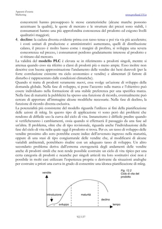 Appunti d’esame
Marketing                                                                           www.profland.135.it

    concorrenti hanno pressappoco le stesse caratteristiche (alcune marche possono
    accentuare la qualità), le quote di mercato e le strutture dei prezzi sono stabili, i
    consumatori hanno una più approfondita conoscenza del prodotto ed esigono livelli
    qualitativi maggiori;
4. declino: la caduta diventa evidente prima con tasso tenue e poi via via più accelerato;
    i costi unitari di produzione e amministrativi aumentano, quelli di distribuzione
    calano, il prezzo è molto basso come i margini di profitto, si sviluppa una severa
    concorrenza sul prezzo, i consumatori perdono gradatamente interesse al prodotto e
    si ritirano dal mercato.
La validità del modello PLC è elevata se in riferimento a prodotti singoli, mentre si
attenua quando esso sia riferito a classi di prodotti più o meno ampie. Esso inoltre non
descrive con buona approssimazione l’andamento delle vendite dei beni durevoli (per la
forte correlazione esistente tra ciclo economico e vendite) e alimentari (il fattore di
disturbo è rappresentato dalle condizioni climatiche).
Quando si tratta di prodotti veramente nuovi, essa svolge un’azione di sviluppo della
domanda globale. Nella fase di sviluppo, si pone l’accento sulla marca e l’obiettivo può
essere individuato nella formazione di una stabile preferenza per una specifica marca.
Nella fase di maturità la pubblicità ha spesso una funzione di ricordo, eventualmente può
cercare di apportare all’immagine alcune modifiche necessarie. Nella fase di declino, la
funzione di ricordo diventa esclusiva.
La potenzialità più consistente del modello riguarda l’utilizzo ai fini della pianificazione
delle azioni di mktg. In questo tipo di applicazione vi sono però dei problemi che
rendono di difficile uso la curva del ciclo di vita. Innanzitutto è difficile predire quando
si verificheranno i cambiamenti, ossia quando si effettuerà il passaggio da una fase ad
un’altra. Il problema, oltre che di tipo revisionale, riguarda anche l’individuazione della
fase del ciclo di vita nella quale oggi il prodotto si trova. Per es. un tasso di sviluppo delle
vendite prossimo allo zero potrebbe essere indice dell’avvenuto ingresso nella maturità,
oppure di una stasi di tipo congiunturale delle vendite che, al modificarsi di alcune
variabili ambientali, potrebbero risalire con un adeguato tasso di sviluppo. Un altro
secondario problema deriva dall’estrema eterogeneità degli andamenti delle vendite
anche di prodotti simili che non rende possibile costruire un ciclo di vita tipico per una
certa categoria di prodotti e neanche per singoli articoli tra loro sostitutivi cioè non è
possibile in molti casi utilizzare l’esperienza propria o derivante da situazioni analoghe
per costruire a priori una curva in grado di consentire una idonea pianificazione di mktg.
                                                                                Fig. 12.2
                   vendite                                                      Ciclo di vita del
                                                                                prodotto




                      introduzione             maturità
                                                              declino
                               sviluppo                                 tempo



                                            92/137
 