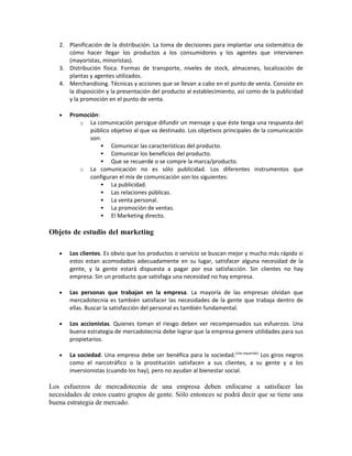 2. Planificación de la distribución. La toma de decisiones para implantar una sistemática de
      cómo hacer llegar los productos a los consumidores y los agentes que intervienen
      (mayoristas, minoristas).
   3. Distribución física. Formas de transporte, niveles de stock, almacenes, localización de
      plantas y agentes utilizados.
   4. Merchandising. Técnicas y acciones que se llevan a cabo en el punto de venta. Consiste en
      la disposición y la presentación del producto al establecimiento, así como de la publicidad
      y la promoción en el punto de venta.

   •   Promoción:
          o La comunicación persigue difundir un mensaje y que éste tenga una respuesta del
             público objetivo al que va destinado. Los objetivos principales de la comunicación
             son:
                   Comunicar las características del producto.
                   Comunicar los beneficios del producto.
                   Que se recuerde o se compre la marca/producto.
          o La comunicación no es sólo publicidad. Los diferentes instrumentos que
             configuran el mix de comunicación son los siguientes:
                   La publicidad.
                   Las relaciones públicas.
                   La venta personal.
                   La promoción de ventas.
                   El Marketing directo.

Objeto de estudio del marketing

   •   Los clientes. Es obvio que los productos o servicio se buscan mejor y mucho más rápido si
       estos estan acomodados adecuadamente en su lugar, satisfacer alguna necesidad de la
       gente, y la gente estará dispuesta a pagar por esa satisfacción. Sin clientes no hay
       empresa. Sin un producto que satisfaga una necesidad no hay empresa.

   •   Las personas que trabajan en la empresa. La mayoría de las empresas olvidan que
       mercadotecnia es también satisfacer las necesidades de la gente que trabaja dentro de
       ellas. Buscar la satisfacción del personal es también fundamental.

   •   Los accionistas. Quienes toman el riesgo deben ver recompensados sus esfuerzos. Una
       buena estrategia de mercadotecnia debe lograr que la empresa genere utilidades para sus
       propietarios.

   •   La sociedad. Una empresa debe ser benéfica para la sociedad.[cita requerida] Los giros negros
       como el narcotráfico o la prostitución satisfacen a sus clientes, a su gente y a los
       inversionistas (cuando los hay), pero no ayudan al bienestar social.

Los esfuerzos de mercadotecnia de una empresa deben enfocarse a satisfacer las
necesidades de estos cuatro grupos de gente. Sólo entonces se podrá decir que se tiene una
buena estrategia de mercado.
 