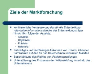 Ziele der Marktforschung
 kontinuierliche Verbesserung des für die Entscheidung
relevanten Informationsstandes der Entscheidungsträger
hinsichtlich folgender Aspekte:
– Aktualität
– Objektivität
– Präzision
– Relevanz
 frühzeitiges und rechtzeitiges Erkennen von Trends, Chancen
und Risiken auf den für das Unternehmen relevanten Märkten
 Beschränkung des Risikos von Fehlentscheidungen
 Unterstützung des Prozesses der Willensbildung innerhalb des
Unternehmens
 