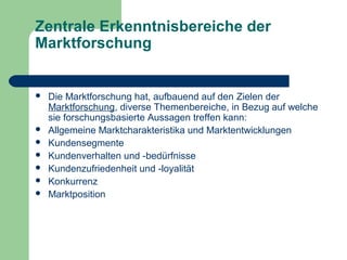 Zentrale Erkenntnisbereiche der
Marktforschung
 Die Marktforschung hat, aufbauend auf den Zielen der
Marktforschung, diverse Themenbereiche, in Bezug auf welche
sie forschungsbasierte Aussagen treffen kann:
 Allgemeine Marktcharakteristika und Marktentwicklungen
 Kundensegmente
 Kundenverhalten und -bedürfnisse
 Kundenzufriedenheit und -loyalität
 Konkurrenz
 Marktposition
 