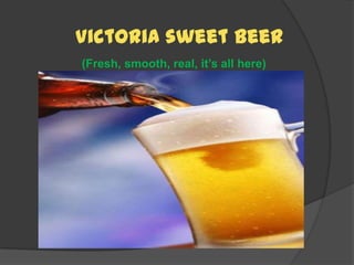 	Victoria sweet beer(Fresh, smooth, real, it’s all here) 