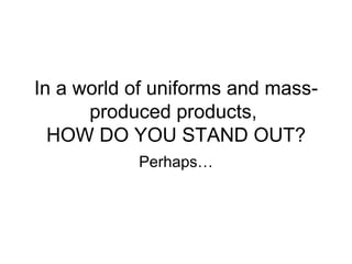 In a world of uniforms and mass-produced products,  HOW DO YOU STAND OUT? Perhaps… 