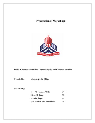 Presentation of Marketing:




Topic: Customer satisfaction, Customer loyalty and Customer retention.




Presented to:       Madam Ayesha Ghias.




Presented by:
                    Syed Ali Kamran Abidi.                50
                    Mirza Ali Raza.                       90
                    M. Jafar Tayar                        48
                    Syed Hussain Zain ul Abideen.         85
 
