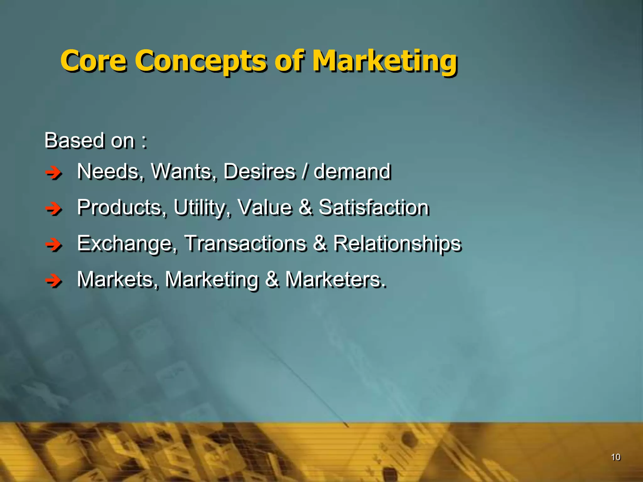 10
Core Concepts of Marketing
Based on :
 Needs, Wants, Desires / demand
 Products, Utility, Value & Satisfaction
 Exchange, Transactions & Relationships
 Markets, Marketing & Marketers.
 