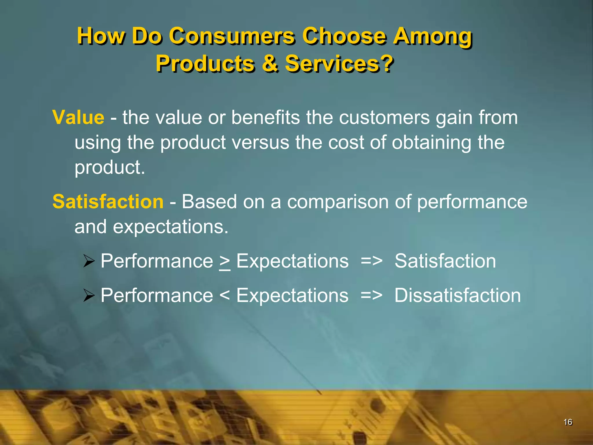 16
How Do Consumers Choose Among
Products & Services?
Value - the value or benefits the customers gain from
using the product versus the cost of obtaining the
product.
Satisfaction - Based on a comparison of performance
and expectations.
 Performance > Expectations => Satisfaction
 Performance < Expectations => Dissatisfaction
 
