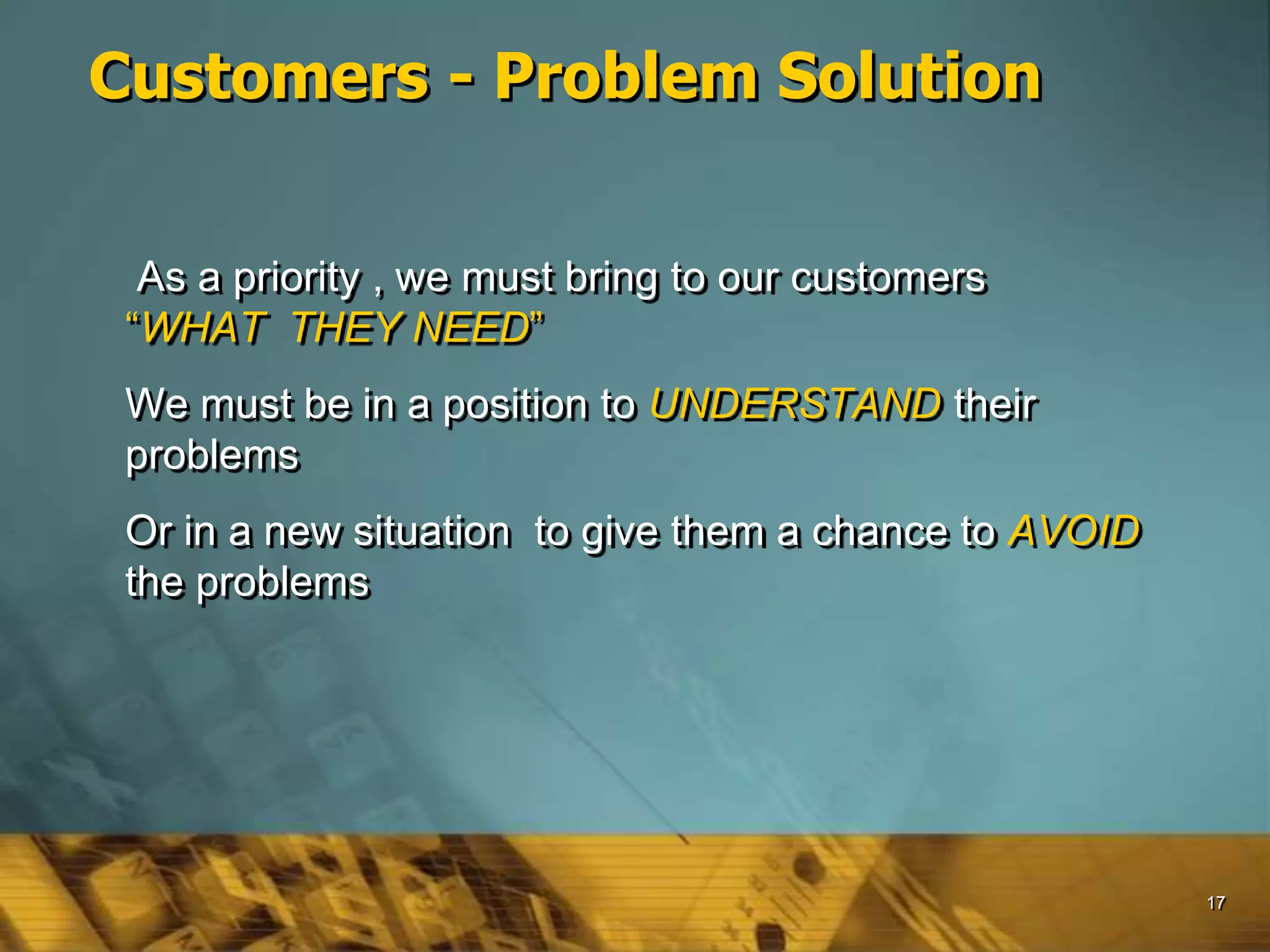 17
Customers - Problem Solution
As a priority , we must bring to our customers
“WHAT THEY NEED”
We must be in a position to UNDERSTAND their
problems
Or in a new situation to give them a chance to AVOID
the problems
 