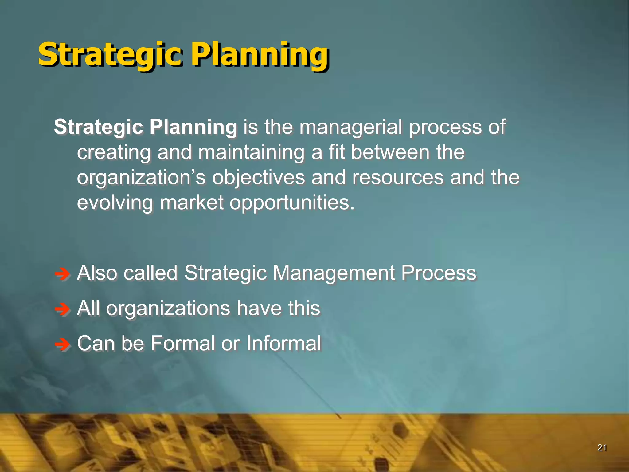 21
Strategic Planning
Strategic Planning is the managerial process of
creating and maintaining a fit between the
organization’s objectives and resources and the
evolving market opportunities.
 Also called Strategic Management Process
 All organizations have this
 Can be Formal or Informal
 