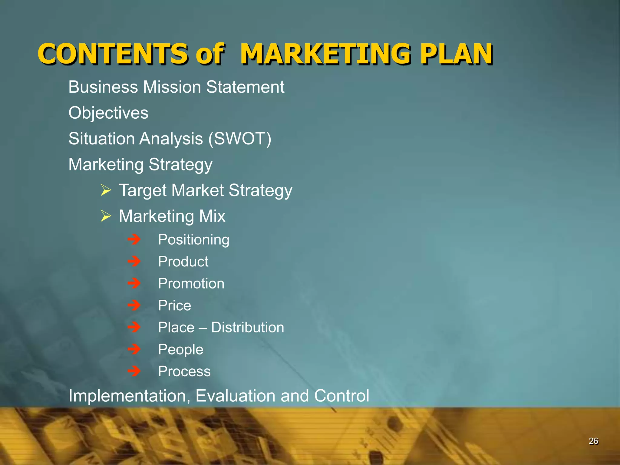 26
CONTENTS of MARKETING PLAN
Business Mission Statement
Objectives
Situation Analysis (SWOT)
Marketing Strategy
 Target Market Strategy
 Marketing Mix
 Positioning
 Product
 Promotion
 Price
 Place – Distribution
 People
 Process
Implementation, Evaluation and Control
 