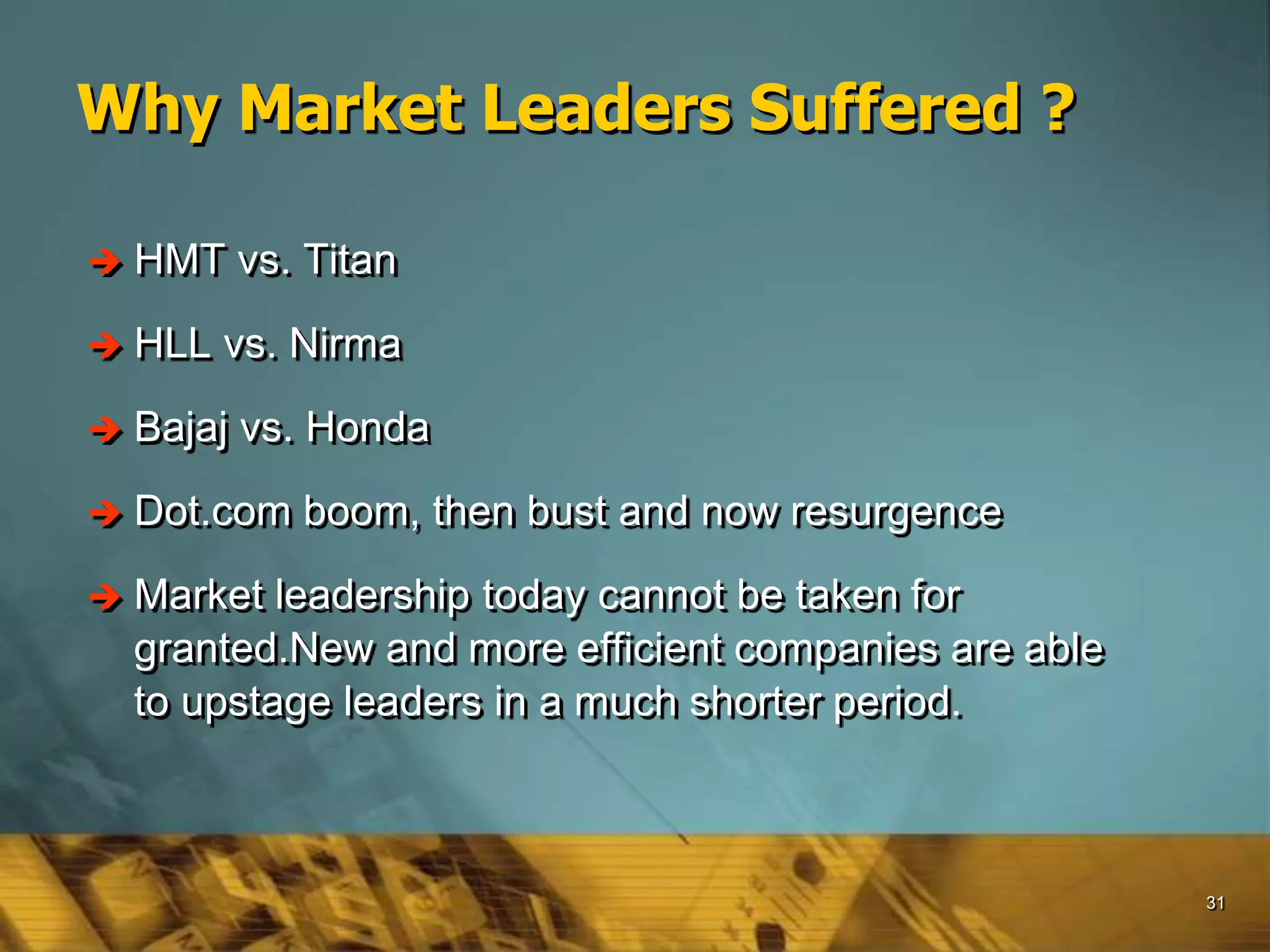 31
Why Market Leaders Suffered ?
 HMT vs. Titan
 HLL vs. Nirma
 Bajaj vs. Honda
 Dot.com boom, then bust and now resurgence
 Market leadership today cannot be taken for
granted.New and more efficient companies are able
to upstage leaders in a much shorter period.
 