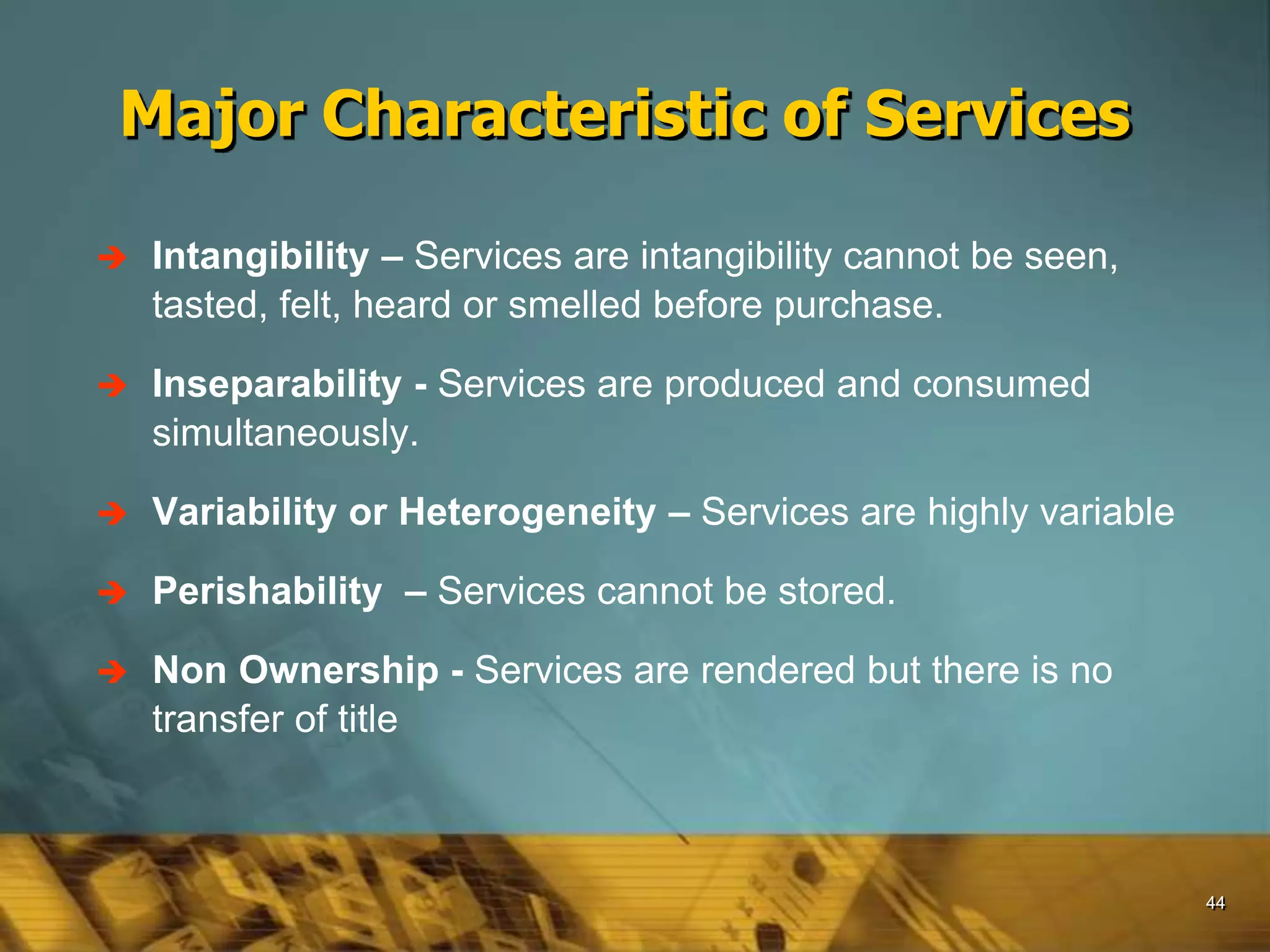44
 Intangibility – Services are intangibility cannot be seen,
tasted, felt, heard or smelled before purchase.
 Inseparability - Services are produced and consumed
simultaneously.
 Variability or Heterogeneity – Services are highly variable
 Perishability – Services cannot be stored.
 Non Ownership - Services are rendered but there is no
transfer of title
Major Characteristic of Services
 