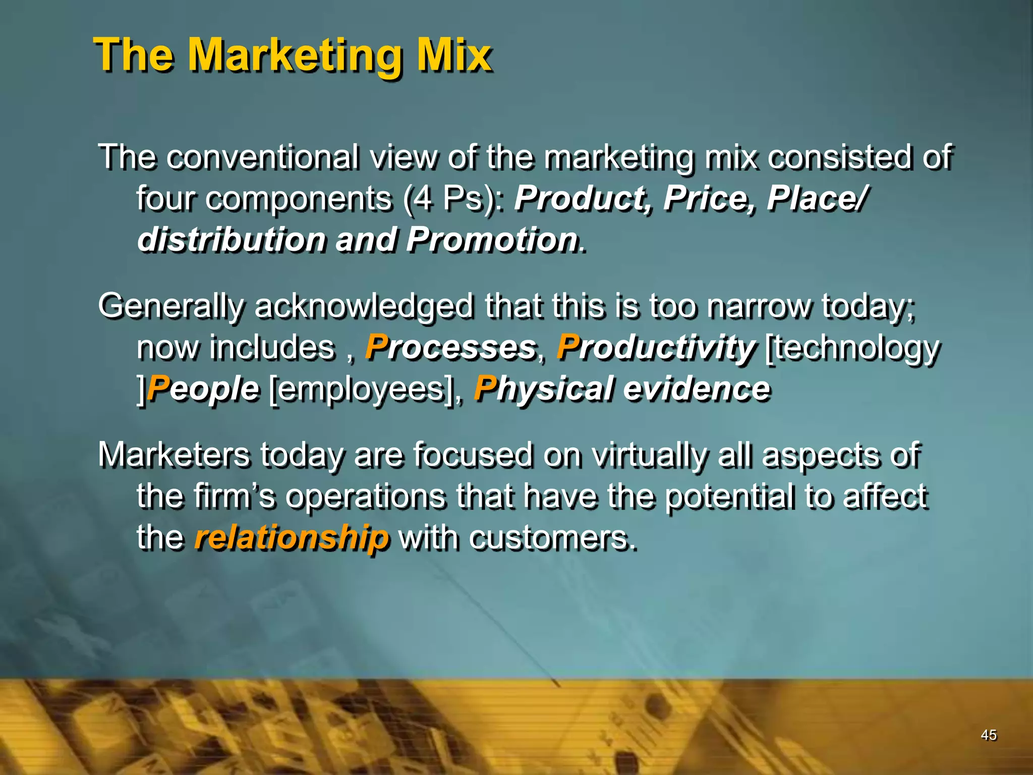 45
The Marketing Mix
The conventional view of the marketing mix consisted of
four components (4 Ps): Product, Price, Place/
distribution and Promotion.
Generally acknowledged that this is too narrow today;
now includes , Processes, Productivity [technology
]People [employees], Physical evidence
Marketers today are focused on virtually all aspects of
the firm’s operations that have the potential to affect
the relationship with customers.
 