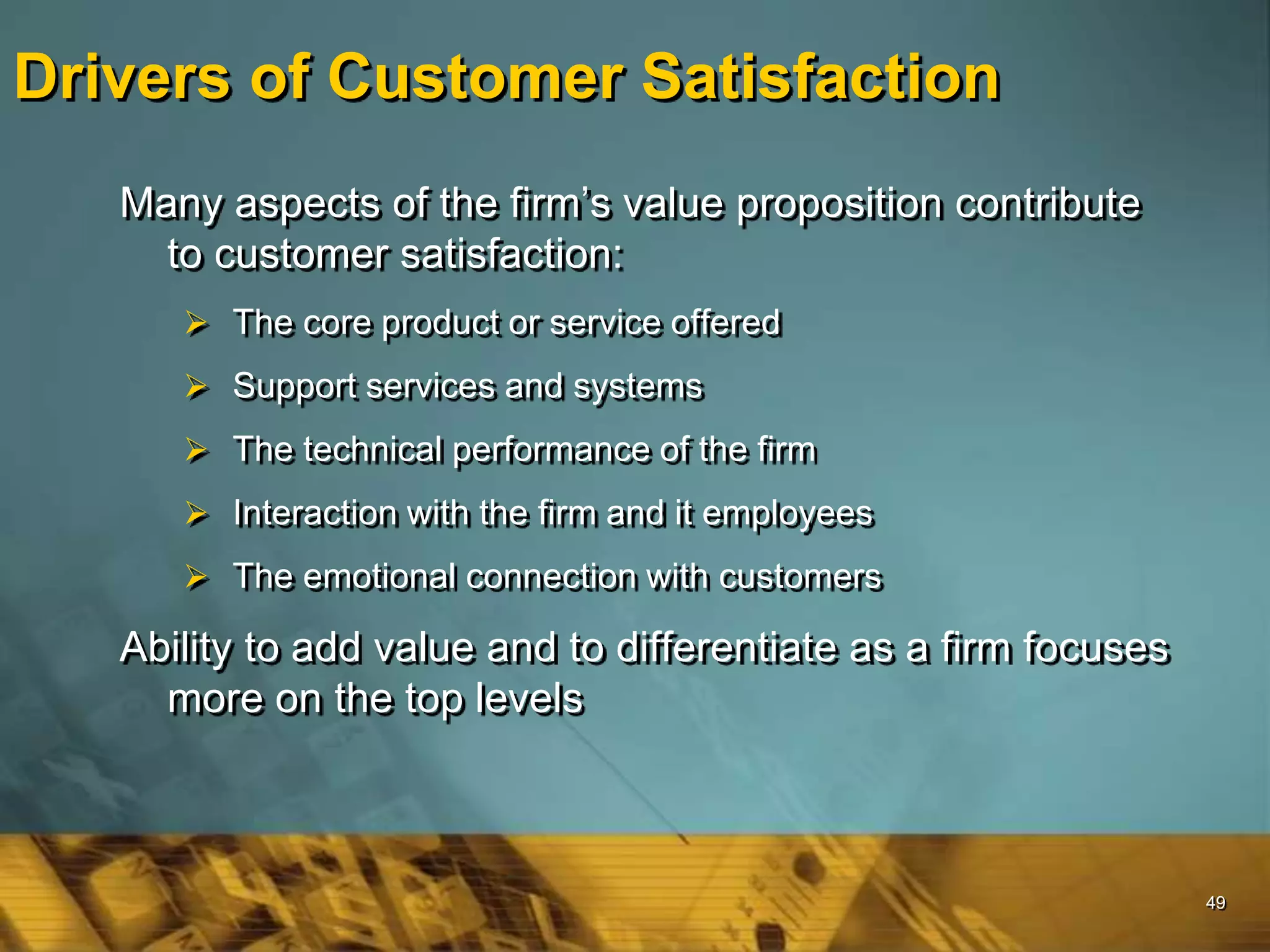 49
Drivers of Customer Satisfaction
Many aspects of the firm’s value proposition contribute
to customer satisfaction:
 The core product or service offered
 Support services and systems
 The technical performance of the firm
 Interaction with the firm and it employees
 The emotional connection with customers
Ability to add value and to differentiate as a firm focuses
more on the top levels
 