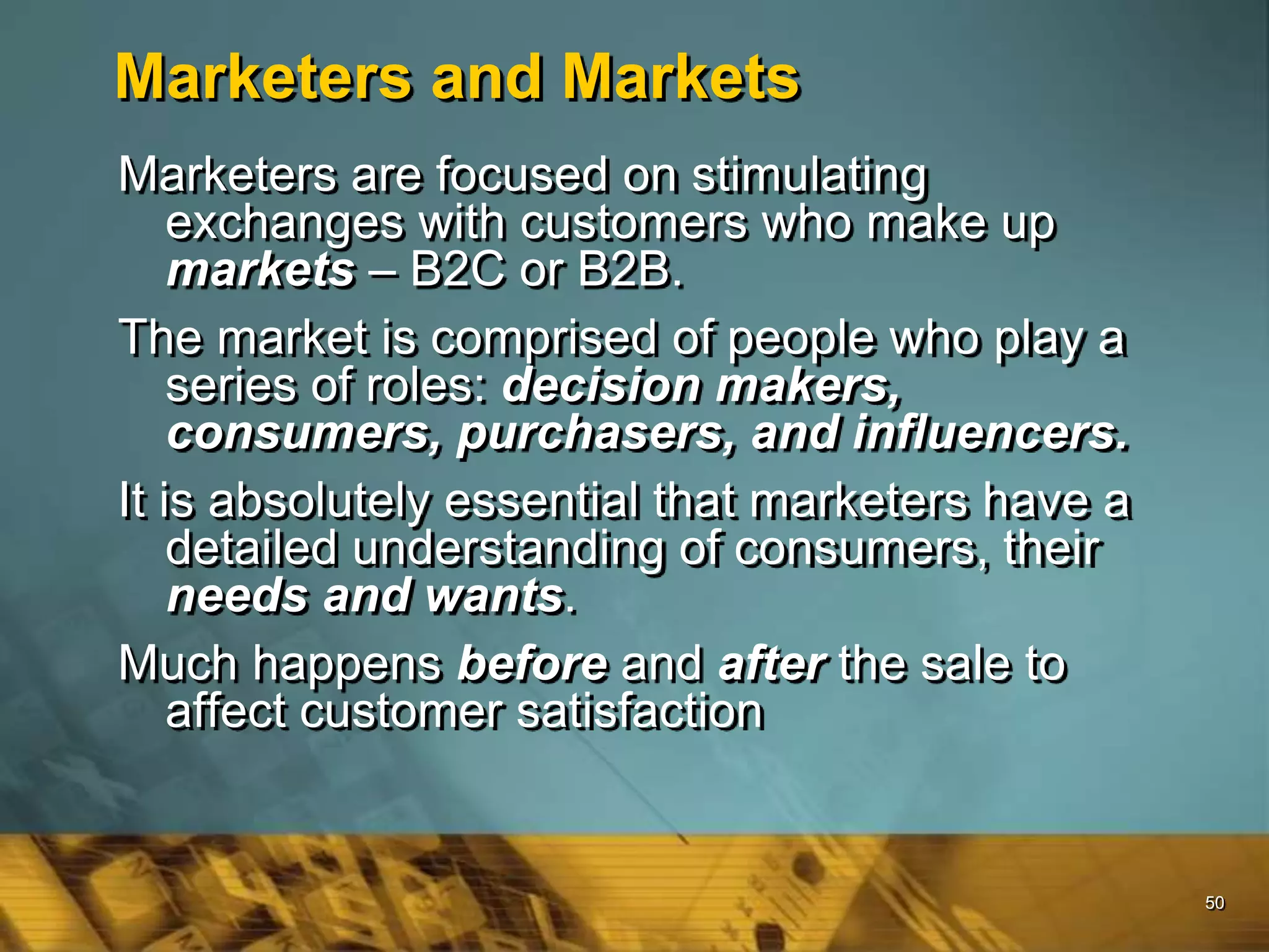 50
Marketers and Markets
Marketers are focused on stimulating
exchanges with customers who make up
markets – B2C or B2B.
The market is comprised of people who play a
series of roles: decision makers,
consumers, purchasers, and influencers.
It is absolutely essential that marketers have a
detailed understanding of consumers, their
needs and wants.
Much happens before and after the sale to
affect customer satisfaction
 