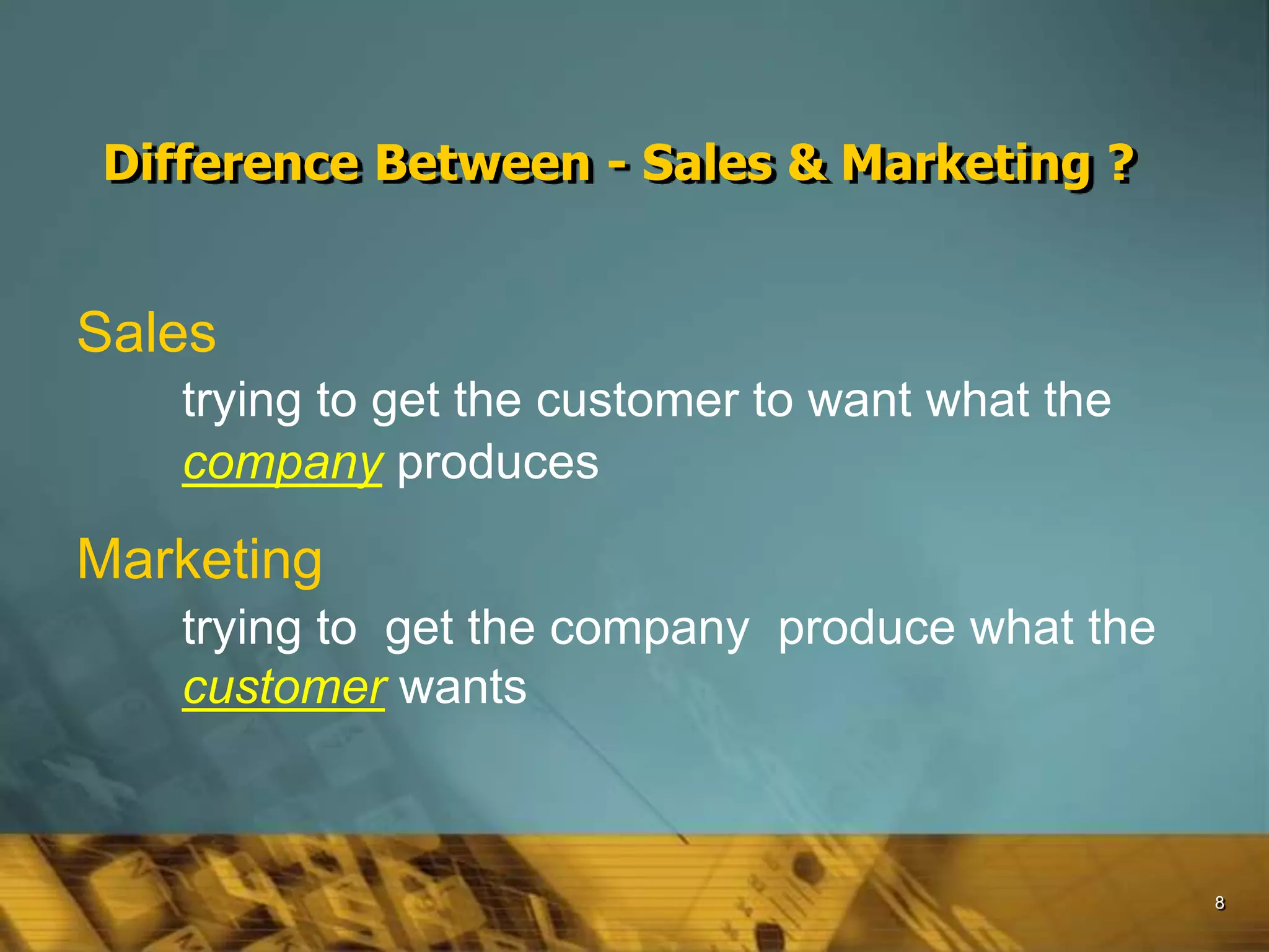 8
Difference Between - Sales & Marketing ?
Sales
trying to get the customer to want what the
company produces
Marketing
trying to get the company produce what the
customer wants
 