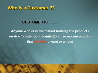 Who is a Customer ??


        CUSTOMER IS . . . . .

 Anyone who is in the market looking at a product /
service for attention, acquisition, use or consumption
           that satisfies a want or a need




                                                         14
 
