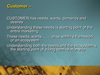 Customer –

CUSTOMER has needs, wants, demands and
  desires
Understanding these needs is starting point of the
  entire marketing
These needs, wants …… arise within a framework
  or an ecosystem
Understanding both the needs and the ecosystem is
  the starting point of a long term relationship




                                                 15
 