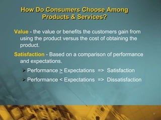 How Do Consumers Choose Among
       Products & Services?

Value - the value or benefits the customers gain from
  using the product versus the cost of obtaining the
  product.
Satisfaction - Based on a comparison of performance
  and expectations.
    Performance > Expectations => Satisfaction
    Performance < Expectations => Dissatisfaction




                                                        16
 