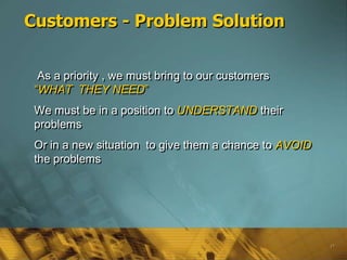 Customers - Problem Solution


  As a priority , we must bring to our customers
 ―WHAT THEY NEED‖
 We must be in a position to UNDERSTAND their
 problems
 Or in a new situation to give them a chance to AVOID
 the problems




                                                        17
 