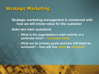 Strategic Marketing

  Strategic marketing management is concerned with
     how we will create value for the customer
  Asks two main questions
      What is the organization’s main activity at a
       particular time? – Customer Value
      What are its primary goals and how will these be
       achieved? – how will this value be delivered




                                                          20
 