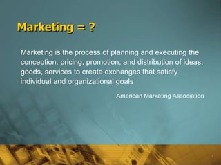Marketing = ?

Marketing is the process of planning and executing the
conception, pricing, promotion, and distribution of ideas,
goods, services to create exchanges that satisfy
individual and organizational goals
                              American Marketing Association




                                                               3
 