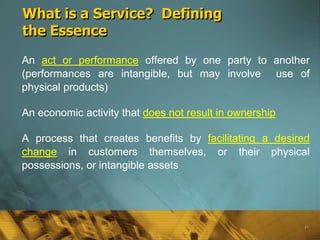 What is a Service? Defining
the Essence
An act or performance offered by one party to another
(performances are intangible, but may involve use of
physical products)

An economic activity that does not result in ownership

A process that creates benefits by facilitating a desired
change in customers themselves, or their physical
possessions, or intangible assets




                                                         41
 