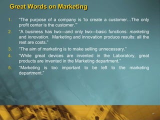 Great Words on Marketing

1.   ―The purpose of a company is ‗to create a customer…The only
     profit center is the customer.‘‖
2.   ―A business has two—and only two—basic functions: marketing
     and innovation. Marketing and innovation produce results: all the
     rest are costs.‖
3.   ―The aim of marketing is to make selling unnecessary.‖
4.   ―While great devices are invented in the Laboratory, great
     products are invented in the Marketing department.‖
5.   ―Marketing is too important to be left to the marketing
     department.‖




                                                                         48
 