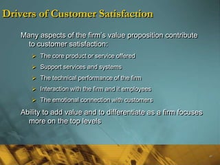 Drivers of Customer Satisfaction
   Many aspects of the firm‘s value proposition contribute
     to customer satisfaction:
       The core product or service offered
       Support services and systems
       The technical performance of the firm
       Interaction with the firm and it employees
       The emotional connection with customers

   Ability to add value and to differentiate as a firm focuses
     more on the top levels



                                                                 49
 