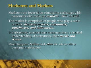 Marketers and Markets
Marketers are focused on stimulating exchanges with
  customers who make up markets – B2C or B2B.
The market is comprised of people who play a series
  of roles: decision makers, consumers,
  purchasers, and influencers.
It is absolutely essential that marketers have a detailed
   understanding of consumers, their needs and
   wants.
Much happens before and after the sale to affect
   customer satisfaction



                                                            50
 