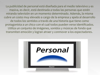 La publicidad de personal está diseñada para el medio televisivo y es masiva, es decir, está destinada a todas las personas que estén mirando televisión en un momento determinado. Además, la misma cubre un costo muy elevado a cargo de la empresa y apela al desarrollo de todos los sentidos a través de una historia que tiene como protagonista a un chico con el cual todos pueden verse identificados. Utiliza un conjunto de imágenes, sonidos y músicas de fondo que transmiten emoción y logran atraer y conmover a los espectadores.  