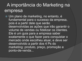 A importância do Marketing na empresa Um plano de marketing, no entanto, é fundamental para o sucesso da empresa, pois é a partir dele que serão desenvolvidas as ações que irão garantir o volume de vendas ou fidelizar os clientes. Ele é um guia para a empresa saber exatamente o que fazer para conquistar o mercado onde escolheu atuar, e deve ser desenvolvido a partir dos 4 Ps do marketing: produto, preço, promoção e ponto-de-venda...