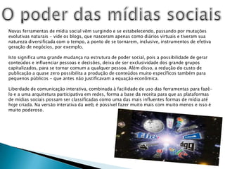 O poder das mídias sociaisNovas ferramentas de mídia social vêm surgindo e se estabelecendo, passando por mutações evolutivas naturais - vide os blogs, que nasceram apenas como diários virtuais e tiveram sua natureza diversificada com o tempo, a ponto de se tornarem, inclusive, instrumentos de efetiva geração de negócios, por exemplo.Isto significa uma grande mudança na estrutura de poder social, pois a possibilidade de gerar conteúdos e influenciar pessoas e decisões, deixa de ser exclusividade dos grande grupos capitalizados, para se tornar comum a qualquer pessoa. Além disso, a redução do custo de publicação a quase zero possibilita a produção de conteúdos muito específicos também para pequenos públicos - que antes não justificavam a equação econômica.Liberdade de comunicação interativa, combinada à facilidade de uso das ferramentas para fazê-lo e a uma arquitetura participativa em redes, forma a base da receita para que as plataformas de mídias sociais possam ser classificadas como uma das mais influentes formas de mídia até hoje criada. Na versão interativa da web, é possível fazer muito mais com muito menos e isso é muito poderoso.