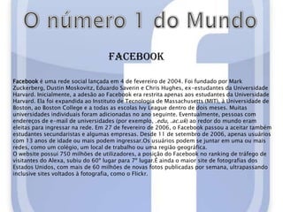 O número 1 do MundoFacebookFacebook é uma rede social lançada em 4 de fevereiro de 2004. Foi fundado por Mark Zuckerberg, Dustin Moskovitz, Eduardo Saverin e Chris Hughes, ex-estudantes da Universidade Harvard. Inicialmente, a adesão ao Facebook era restrita apenas aos estudantes da Universidade Harvard. Ela foi expandida ao Instituto de Tecnologia de Massachusetts (MIT), à Universidade de Boston, ao Boston College e a todas as escolas Ivy League dentro de dois meses. Muitas universidades individuais foram adicionadas no ano seguinte. Eventualmente, pessoas com endereços de e-mail de universidades (por exemplo, .edu, .ac.uk) ao redor do mundo eram eleitas para ingressar na rede. Em 27 de fevereiro de 2006, o Facebook passou a aceitar também estudantes secundaristas e algumas empresas. Desde 11 de setembro de 2006, apenas usuários com 13 anos de idade ou mais podem ingressar.Os usuários podem se juntar em uma ou mais redes, como um colégio, um local de trabalho ou uma região geográfica.O website possui 750 milhões de utilizadores, a posição do Facebook no ranking de tráfego de visitantes do Alexa, subiu do 60º lugar para 7º lugar.É ainda o maior site de fotografias dos Estados Unidos, com mais de 60 milhões de novas fotos publicadas por semana, ultrapassando inclusive sites voltados à fotografia, como o Flickr.