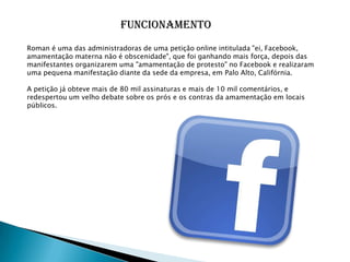 FuncionamentoRoman é uma das administradoras de uma petição online intitulada "ei, Facebook, amamentação materna não é obscenidade", que foi ganhando mais força, depois das manifestantes organizarem uma "amamentação de protesto" no Facebook e realizaram uma pequena manifestação diante da sede da empresa, em Palo Alto, Califórnia.A petição já obteve mais de 80 mil assinaturas e mais de 10 mil comentários, e redespertou um velho debate sobre os prós e os contras da amamentação em locais públicos.