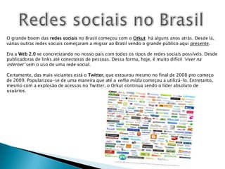 Redes sociais no BrasilO grande boom das redes sociais no Brasil começou com o Orkut  há alguns anos atrás. Desde lá, várias outras redes sociais começaram a migrar ao Brasil vendo o grande público aqui presente.Era a Web 2.0 se concretizando no nosso país com todos os tipos de redes sociais possíveis. Desde publicadoras de links até conectoras de pessoas. Dessa forma, hoje, é muito difícil ‘viver na internet’ sem o uso de uma rede social.Certamente, das mais viciantes está o Twitter, que estourou mesmo no final de 2008 pro começo de 2009. Popularizou-se de uma maneira que até a velha mídia começou a utilizá-lo. Entretanto, mesmo com a explosão de acessos no Twitter, o Orkut continua sendo o líder absoluto de usuários.