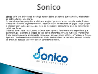 SonicoSonico é um site oferecendo o serviço de rede social disponível publicamente, direcionado ao público latino-americano.Os usuários podem pesquisar e adicionar amigos, gerenciar a vida privada, enviar fotos e vídeos do YouTube, organizar eventos, desafiar outros utilizadores em jogos single-player e interagir com outras pessoas por meio de mensagens particulares, além de comentários públicos e fotos.O Sonico é uma rede social, como o Orkut, com algumas funcionalidades específicas que permitem, por exemplo, a criação de três perfis diferentes: Privado, Público e Profissional. O site também permite a integração com outros serviços como o Flickr, o Twitter e o Picasa. Após um rápido crescimento inicial com a adesão de milhões de usuários, sendo a maioria do Brasil, os acessos ao Sonico caíram consideravelmente.