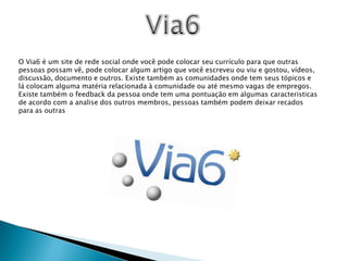 Via6O Via6 é um site de rede social onde você pode colocar seu currículo para que outras pessoas possam vê, pode colocar algum artigo que você escreveu ou viu e gostou, vídeos, discussão, documento e outros. Existe também as comunidades onde tem seus tópicos e lá colocam alguma matéria relacionada à comunidade ou até mesmo vagas de empregos. Existe também o feedback da pessoa onde tem uma pontuação em algumas caracteristicas de acordo com a analise dos outros membros, pessoas também podem deixar recados para as outras