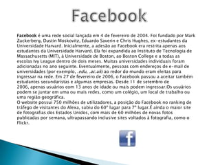 FacebookFacebook é uma rede social lançada em 4 de fevereiro de 2004. Foi fundado por Mark Zuckerberg, Dustin Moskovitz, Eduardo Saverin e Chris Hughes, ex-estudantes da Universidade Harvard. Inicialmente, a adesão ao Facebook era restrita apenas aos estudantes da Universidade Harvard. Ela foi expandida ao Instituto de Tecnologia de Massachusetts (MIT), à Universidade de Boston, ao Boston College e a todas as escolas Ivy League dentro de dois meses. Muitas universidades individuais foram adicionadas no ano seguinte. Eventualmente, pessoas com endereços de e-mail de universidades (por exemplo, .edu, .ac.uk) ao redor do mundo eram eleitas para ingressar na rede. Em 27 de fevereiro de 2006, o Facebook passou a aceitar também estudantes secundaristas e algumas empresas. Desde 11 de setembro de 2006, apenas usuários com 13 anos de idade ou mais podem ingressar.Os usuários podem se juntar em uma ou mais redes, como um colégio, um local de trabalho ou uma região geográfica.O website possui 750 milhões de utilizadores, a posição do Facebook no ranking de tráfego de visitantes do Alexa, subiu do 60º lugar para 7º lugar.É ainda o maior site de fotografias dos Estados Unidos, com mais de 60 milhões de novas fotos publicadas por semana, ultrapassando inclusive sites voltados à fotografia, como o Flickr.