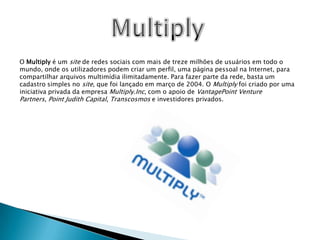 MultiplyO Multiply é um site de redes sociais com mais de treze milhões de usuários em todo o mundo, onde os utilizadores podem criar um perfil, uma página pessoal na Internet, para compartilhar arquivos multimídia ilimitadamente. Para fazer parte da rede, basta um cadastro simples no site, que foi lançado em março de 2004. O Multiply foi criado por uma iniciativa privada da empresa Multiply.Inc, com o apoio de VantagePointVenturePartners, Point Judith Capital, Transcosmos e investidores privados.