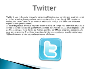 TwitterTwitter é uma rede social e servidor para microblogging, que permite aos usuários enviar e receber atualizações pessoais de outros contatos (em textos de até 140 caracteres, conhecidos como "tweets"), por meio do website do serviço, por SMS e por softwares específicos de gerenciamento.As atualizações são exibidas no perfil de um usuário em tempo real e também enviadas a outros usuários seguidores que tenham assinado para recebê-las. As atualizações de um perfil ocorrem por meio do site do Twitter, por RSS, por SMS ou programa especializado para gerenciamento. O serviço é gratuito pela internet, entretanto, usando o recurso de SMS pode ocorrer a cobrança pela operadora telefônica.