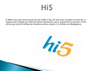 Hi5O Hi5 é uma rede social virtual que até 2008, é dos 20 sites mais visitados na Internet. A empresa foi fundada em 2003 por RamuYalamanchi, que é actualmente o director. O Hi5 afirma que tem 60 milhões de membros activos, destes 4,2 milhões em Madagáscar.
