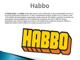 HabboO Habbo Hotel, ou Habbo nome pelo qual é mais conhecido, é uma comunidade virtual na forma de hotel para maiores de 13 anos. Atualmente existem "hotéis" em 31 países, com 178 milhões de personagens registrado] (sendo mais de 28 milhões somente na versão em português), aproximadamente 9,5 milhões de visitantes por mês e 800 mil novos utilizadores por mês.O habbo de número 100 milhões foi criado em junho de 2008 e o habbo de número 200 milhões foi criado em Janeiro de 2011.