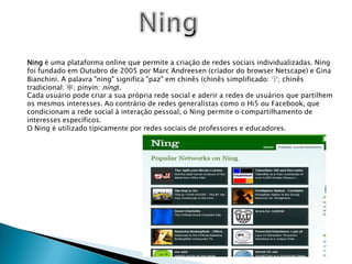 NingNing é uma plataforma online que permite a criação de redes sociais individualizadas. Ning foi fundado em Outubro de 2005 por Marc Andreesen (criador do browser Netscape) e Gina Bianchini. A palavra "ning" significa "paz" em chinês (chinês simplificado: 宁; chinês tradicional: 寧; pinyin: níng).Cada usuário pode criar a sua própria rede social e aderir a redes de usuários que partilhem os mesmos interesses. Ao contrário de redes generalistas como o Hi5 ou Facebook, que condicionam a rede social à interação pessoal, o Ning permite o compartilhamento de interesses específicos.O Ning é utilizado tipicamente por redes sociais de professores e educadores.