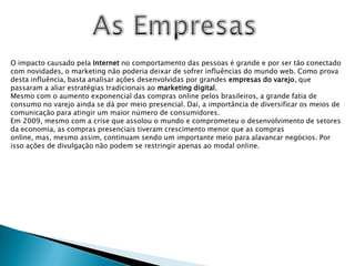 As EmpresasO impacto causado pela Internet no comportamento das pessoas é grande e por ser tão conectado com novidades, o marketing não poderia deixar de sofrer influências do mundo web. Como prova desta influência, basta analisar ações desenvolvidas por grandes empresas do varejo, que passaram a aliar estratégias tradicionais ao marketing digital.Mesmo com o aumento exponencial das compras online pelos brasileiros, a grande fatia de consumo no varejo ainda se dá por meio presencial. Daí, a importância de diversificar os meios de comunicação para atingir um maior número de consumidores.Em 2009, mesmo com a crise que assolou o mundo e comprometeu o desenvolvimento de setores da economia, as compras presenciais tiveram crescimento menor que as compras online, mas, mesmo assim, continuam sendo um importante meio para alavancar negócios. Por isso ações de divulgação não podem se restringir apenas ao modal online.