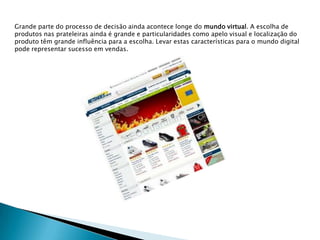 Grande parte do processo de decisão ainda acontece longe do mundo virtual. A escolha de produtos nas prateleiras ainda é grande e particularidades como apelo visual e localização do produto têm grande influência para a escolha. Levar estas características para o mundo digital pode representar sucesso em vendas.