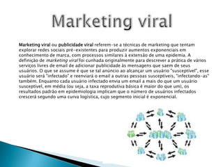 Marketing viralMarketing viral ou publicidade viral referem-se a técnicas de marketing que tentam explorar redes sociais pré-existentes para produzir aumentos exponenciais em conhecimento de marca, com processos similares à extensão de uma epidemia. A definição de marketing viral foi cunhada originalmente para descrever a prática de vários serviços livres de email de adicionar publicidade às mensagens que saem de seus usuários. O que se assume é que se tal anúncio ao alcançar um usuário "susceptível", esse usuário será "infectado" e reenviará o email a outras pessoas susceptíveis, "infectando-as" também. Enquanto cada usuário infectado envia um email a mais do que um usuário susceptível, em média (ou seja, a taxa reprodutiva básica é maior do que um), os resultados padrão em epidemiologia implicam que o número de usuários infectados crescerá segundo uma curva logística, cujo segmento inicial é exponencial.