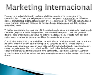 Marketing internacionalEstamos na era da globalização moderna, da biotecnologia  e da convergência das comunicações;  fatores que exigem parcerias entre empresas e instituições de diferentes países.  O marketing internacional atua em diversos segmentos de mercado trabalhados em escala mundial, sendo um condutor do fluxo de bens e serviços para um determinado mercado externo.Trabalhar no mercado interno é mais fácil e mais cômodo para a empresa, pela proximidade cultural e geográfica, atuar e responder às demandas de seu público. Um dos grandes desafios para uma empresa que atua no exterior é adequar o seu produto num país com estilo, poder e cultura de compra que difere de sua região de origem.O marketing internacional gerencia fluxo de mercadorias (produtos e serviços) e os adéqua para consumidores de um determinado país ou conjunto de países. Muitas empresas multinacionais atuam não somente com países de forma individualizada, mas ,em diversos casos , negociam com blocos econômicos (Mercosul, Nafta, União Européia, etc.) ou constroem estrutura administrativa em nível continental, são empresas que possuem um presidente para a América Latina, outro para representar as operações na Ásia  e assim por diante.