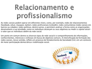 Relacionamento eprofissionalismoAs redes sociais podem operar em diferentes níveis, como, por exemplo, redes de relacionamentos (facebook, orkut, myspace, twitter), redes profissionais (LinkedIn), redes comunitárias (redes sociais em bairros ou cidades), redes políticas, dentre outras, e permitem analisar a forma como as organizações desenvolvem a sua atividade, como os indivíduos alcançam os seus objetivos ou medir o capital social – o valor que os indivíduos obtêm da rede social. Um ponto em comum dentre os diversos tipos de rede social é o compartilhamento de informações, conhecimentos, interesses e esforços em busca de objetivos comuns. A intensificação da formação das redes sociais, nesse sentido, reflete um processo de fortalecimento da Sociedade Civil, em um contexto de maior participação democrática e mobilização social.