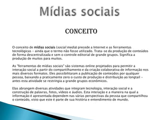 Mídias sociaisConceitoO conceito de mídias sociais (social media) precede a Internet e as ferramentas tecnológicas - ainda que o termo não fosse utilizado. Trata-se da produção de conteúdos de forma descentralizada e sem o controle editorial de grande grupos. Significa a produção de muitos para muitos.As "ferramentas de mídias sociais" são sistemas online projetados para permitir a interação social a partir do compartilhamento e da criação colaborativa de informação nos mais diversos formatos. Eles possibilitaram a publicação de conteúdos por qualquer pessoa, baixando a praticamente zero o custo de produção e distribuição ao longtail - antes esta atividade se restringia a grande grupos econômicos.Elas abrangem diversas atividades que integram tecnologia, interação social e a construção de palavras, fotos, vídeos e áudios. Esta interação e a maneira na qual a informação é apresentada dependem nas várias perspectivas da pessoa que compartilhou o conteúdo, visto que este é parte de sua história e entendimento de mundo.